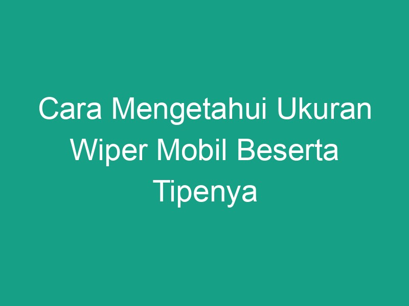 Cara Mengetahui Ukuran Wiper Mobil Beserta Tipenya